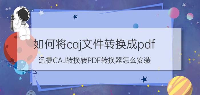 如何将caj文件转换成pdf 迅捷CAJ转换转PDF转换器怎么安装？